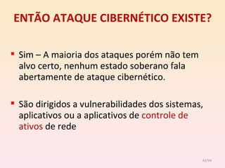 ENTÃO ATAQUE CIBERNÉTICO EXISTE? Sim – A maioria dos ataques porém não tem alvo certo, nenhum estado soberano fala abertamente de ataque cibernético. São dirigidos a vulnerabilidades dos sistemas, aplicativos ou a aplicativos de  controle de ativos  de rede /54 