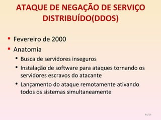ATAQUE DE NEGAÇÃO DE SERVIÇO DISTRIBUÍDO(DDOS) Fevereiro de 2000 Anatomia Busca de servidores inseguros Instalação de software para ataques tornando os servidores escravos do atacante Lançamento do ataque remotamente ativando todos os sistemas simultaneamente /54 