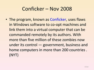 Conficker – Nov 2008 The program, known as  Conficker , uses flaws in Windows software to co-opt machines and link them into a virtual computer that can be commanded remotely by its authors. With more than five million of these zombies now under its control — government, business and home computers in more than 200 countries .(NYT)  /54 