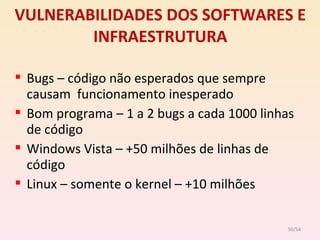 VULNERABILIDADES DOS SOFTWARES E INFRAESTRUTURA Bugs – código não esperados que sempre causam  funcionamento inesperado Bom programa – 1 a 2 bugs a cada 1000 linhas de código Windows Vista – +50 milhões de linhas de código Linux – somente o kernel – +10 milhões /54 