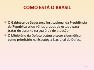 COMO ESTÁ O BRASIL O Gabinete de Segurança Institucional da Presidência da Republica criou vários grupos de estudo para tratar do assunto na sua área de atuação O Ministério da Defesa tratou o setor cibernético como prioritário na Estratégia Nacional de Defesa. /54 