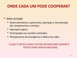 ONDE CADA UM PODE COOPERAR? Setor privado Desenvolvimento, suprimento, operação e manutenção dos componentes e serviços Operação segura Participação nos comitês instituídos Planejamento de emergência e defesa de redes O QUE É CRíTICO PARA O SETOR PRIVADO NEM SEMPRE É CRíTICO PARA DEFESA NACIONAL /54 