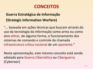 CONCEITOS Guerra   Estratégica de Informação  (Strategic Information Warfare) “ ... baseada em ações técnicas que buscam através do uso da tecnologia da informação como arma ou como alvo  afetar , de alguma forma, o funcionamento dos sistemas de comando e controle da chamada  infraestrutura crítica nacional  de um  oponente .” Nesta apresentação, este mesmo conceito está sendo adotado para  Guerra Cibernética  ou  Ciberguerra  (Cyberwar) /54 