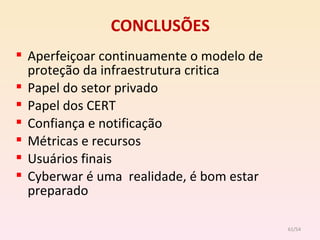CONCLUSÕES Aperfeiçoar continuamente o modelo de proteção da infraestrutura critica Papel do setor privado Papel dos CERT Confiança e notificação Métricas e recursos Usuários finais Cyberwar é uma  realidade, é bom estar preparado /54 