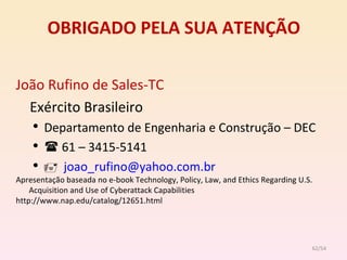 OBRIGADO PELA SUA ATENÇÃO João Rufino de Sales-TC Exército Brasileiro Departamento de Engenharia e Construção – DEC    61 – 3415-5141    [email_address] Apresentação baseada no e-book  Technology, Policy, Law, and Ethics Regarding U.S. Acquisition and Use of Cyberattack Capabilities http://www.nap.edu/catalog/12651.html /54 