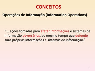 CONCEITOS Operações de Informação (Information Operations) “ ... ações tomadas para  afetar informações  e sistemas de informação  adversários , ao mesmo tempo que  defende  suas próprias informações e sistemas de informação.” 