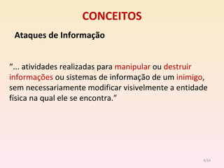CONCEITOS Ataques de Informação “ ... atividades realizadas para  manipular  ou  destruir   informações  ou sistemas de informação de um  inimigo , sem necessariamente modificar visivelmente a entidade física na qual ele se encontra.” /54 