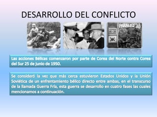 DESARROLLO DEL CONFLICTOLas acciones Bélicas comenzaron por parte de Corea del Norte contra Corea del Sur 25 de junio de 1950.Se consideró la vez que más cerca estuvieron Estados Unidos y la Unión Soviética de un enfrentamiento bélico directo entre ambas, en el transcurso de la llamada Guerra Fría, esta guerra se desarrollo en cuatro fases las cuales mencionamos a continuación.