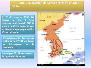 	No. 1 La invasión de Corea del Norte a Corea del Sur.El 25 de junio de 1950, las tropas de Kim ilSung atravesaron el paralelo 38º, la guerra de Corea comenzó con el ataque sorpresa que realizo Corea del Norte.Inmediatamente, las fuerzas militares de EE.UU. en Japón se introdujeron en la contienda. Las tropas EE.UU, no tuvieron la capacidad de luchar. 