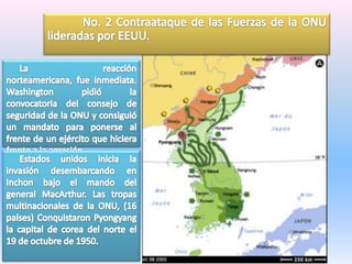 	No. 2 Contraataque de las Fuerzas de la ONU lideradas por EEUU.      La reacción norteamericana, fue inmediata. Washington pidió la convocatoria del consejo de seguridad de la ONU y consiguió un mandato para ponerse al frente de un ejército que hiciera frente a la agresión      Estados unidos inicia la invasión desembarcando en Inchon bajo el mando del general MacArthur. Las tropas multinacionales de la ONU, (16 países) Conquistaron Pyongyang la capital de corea del norte el 19 de octubre de 1950.