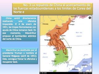 	No. 3 La repuesta de China al acercamiento de las fuerzas estadounidenses a los limites de Corea del Norte e      China entró directamente realizando una ofensiva imparable. El 4 de enero de 1951, las tropas Norcoreanas con ayuda de China tomaron Seúl. En ese momento, MacArthur propuso el bombardeo atómico del norte de China.       MacArthur es destituido por el presidente Truman y nombra al General Ridgway (abril de 1951). Este, consigue frenar la ofensiva y recuperar Seúl.
