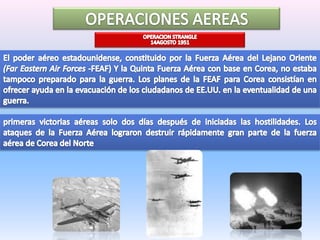OPERACIONES AEREASOPERACIONSTRANGLE14AGOSTO 1951El poder aéreo estadounidense, constituido por la Fuerza Aérea del Lejano Oriente (Far Eastern Air Forces-FEAF) Y la Quinta Fuerza Aérea con base en Corea, no estaba tampoco preparado para la guerra. Los planes de la FEAF para Corea consistían en ofrecer ayuda en la evacuación de los ciudadanos de EE.UU. en la eventualidad de una guerra. primeras victorias aéreas solo dos días después de iniciadas las hostilidades. Los ataques de la Fuerza Aérea lograron destruir rápidamente gran parte de la fuerza aérea de Corea del Norte
