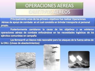 OPERACIONES AEREASOBJETIVOS AEREOS	Principalmente unos de los primero objetivos fue realizar Operaciones Aéreas de apoyo de combate  en el cual consistía en brindar transporte al personal propio. 	Posteriormente cambiaron la causa de los objetivos y se volvieron operaciones aéreas de combate enfocándose en las necesidades logísticas de los ejércitos comunistas en campaña	Los ferrocarril un blanco más razonable para los ataques de la fuerza aérea de la ONU. (Líneas de abastecimientos)