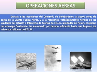 OPERACIONES AEREAS	Gracias a las incursiones del Comando de Bombarderos, al apoyo aéreo de cerca de la Quinta Fuerza Aérea, y a la resistencia verdaderamente heroica de las unidades del Ejército e Infantería de Marina de EE.UU. alrededor de Pusan, el ataque del enemigo finalmente fue aminorado por tiempo suficiente hasta que llegaron los refuerzos militares de EE UU. 