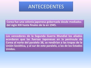 ANTECEDENTESCorea fue una colonia japonesa gobernada desde mediados del siglo XIX hasta finales de la en 1945. Los vencedores de la Segunda Guerra Mundial los aliados acordaron que las fuerzas Japonesas en la península de Corea al norte del paralelo 38, se rendirían a las tropas de la Unión Soviética, y al sur de este paralelo, a las de los Estados Unidos.