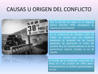 CAUSAS U ORIGEN DEL CONFLICTOTras la derrota de Japón en la Segunda Guerra Mundial 1945, desaparece su imperio en Asia Oriental.En la conferencia de Potsdam (julio de 1945), se acordó que los soviéticos aceptarían la rendición de las fuerzas japonesas de guarnición al norte del paralelo 38 y los estadounidenses la de las guarniciones niponas situadas al sur de aquellaEl triunfo de la revolución comunista en china el 1 de octubre de 1949 alteró Completamente el equilibrio geoestratégico de Asia