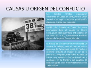 CAUSAS U ORIGEN DEL CONFLICTOLos Estados Unidos organizaron elecciones en Corea en 1948, pero la Unión Soviética se negó a permitir participación alguna en la zona que ocupaba. Partido del Trabajo de Corea del Norte (comunista) bajo el mando de Kim-il-Sung, joven líder guerrillero anti japonés en los años 30 y 40, combatiente soviético durante la Segunda Guerra Mundial El motivo de la Guerra de Corea ha sido un asunto de debate, pero el caso es que el gobierno de Pyongyang inició de hecho el conflicto armado al invadir el sur de la península. Syngman Rhee había actuado de forma muy agresiva y las provocaciones y combates en la frontera del paralelo 38 habían llegado a ser muy importantes entre 1948 y 1950. 