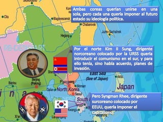 Ambas coreas querían unirse en una sola, pero cada una quería imponer al futuro estado su ideología política.Por el norte Kim II Sung, dirigente norcoreano colocado por la URSS quería introducir el comunismo en el sur, y para ello tenía, sino había acuerdo, planes de invasión.Pero SyngmanRhee, dirigente surcoreano colocado por EEUU, quería imponer el capitalismo.