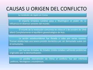 CAUSAS U ORIGEN DEL CONFLICTO	La rendición de Japón en Corea 	El imperio británico Londres pasa a Washington el poder de su influencia en diversos sectores del mundo.  	El triunfo de la revolución comunista en china el 1 de octubre de 1949 alteró Completamente el equilibrio geoestratégico de Asia. 	La acción estadounidense fue llevada a cabo por varias razones. Truman estaba bajo una severa presión doméstica por ser demasiado suave con el comunismo. 	Las Fuerzas Armadas de Estados Unidos estaban sufriendo problemas originados por la desmovilización.	La posible intervención de China al conflicto fue por intereses políticos, ideológicos y económicos.