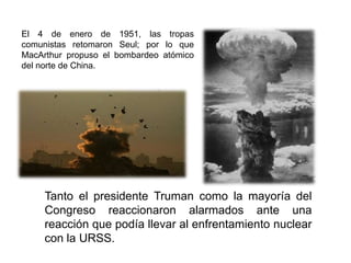 El 4 de enero de 1951, las tropas comunistas retomaron Seul; por lo que MacArthur propuso el bombardeo atómico del norte de China. Tanto el presidente Truman como la mayoría del Congreso reaccionaron alarmados ante una reacción que podía llevar al enfrentamiento nuclear con la URSS. 
