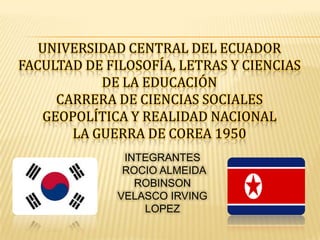 UNIVERSIDAD CENTRAL DEL ECUADOR
FACULTAD DE FILOSOFÍA, LETRAS Y CIENCIAS
DE LA EDUCACIÓN
CARRERA DE CIENCIAS SOCIALES
GEOPOLÍTICA Y REALIDAD NACIONAL
LA GUERRA DE COREA 1950
INTEGRANTES
ROCIO ALMEIDA
ROBINSON
VELASCO IRVING
LOPEZ

 