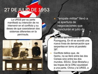27 DE JULIO DE 1953


La URSS por su parte
manifestó su intención de no
intervenir en el conflicto y su
deseo de que coexistieran dos
sistemas diferentes en la
península.




"empate militar" llevó a
la apertura de
negociaciones que
concluirán el julio de
1953

Se firma del Armisticio en
Pyongyang. En él se acordó una
nueva línea de demarcación que
serpentea en torno al paralelo
38º.
Conflicto bélico que, de
hecho, no se libró entre las dos
Coreas sino entre los dos
mundos. EEUU, Gran Bretaña y
las tropas de la ONU ayudaban
a una parte, China y la URSS, a
la otra.

 