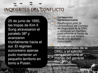 INCIDENTES DEL CONFLICTO


25 de junio de 1950,
las tropas de Kim Il
Sung atravesaron el
paralelo 38º y
avanzaron
triunfalmente hacia el
sur. El régimen
surcoreano apenas
pudo mantener un
pequeño territorio en
torno a Pusan.





La reacción
norteamericana
Washington pidió la
convocatoria del Consejo
de Seguridad de la ONU
y consiguió un mandato
para ponerse al frente de
un ejército que hiciera
frente a la agresión
norcoreana.

Las tropas
multinacionales de la
ONU, y el ejército
norteamericano al
mando del general
MacArthur.

 