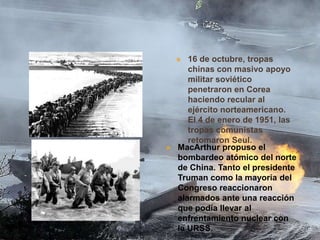 16 de octubre, tropas
chinas con masivo apoyo
militar soviético
penetraron en Corea
haciendo recular al
ejército norteamericano.
El 4 de enero de 1951, las
tropas comunistas
retomaron Seul.
MacArthur propuso el
bombardeo atómico del norte
de China. Tanto el presidente
Truman como la mayoría del
Congreso reaccionaron
alarmados ante una reacción
que podía llevar al
enfrentamiento nuclear con
la URSS.





 