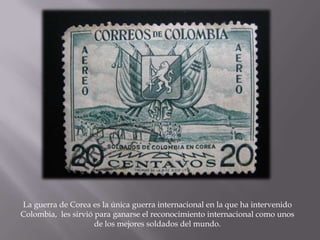 La guerra de Corea es la única guerra internacional en la que ha intervenido
Colombia, les sirvió para ganarse el reconocimiento internacional como unos
                     de los mejores soldados del mundo.
 