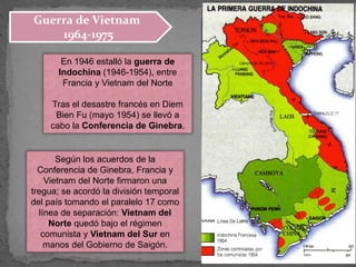 En 1946 estalló la guerra de
Indochina (1946-1954), entre
Francia y Vietnam del Norte
Tras el desastre francés en Diem
Bien Fu (mayo 1954) se llevó a
cabo la Conferencia de Ginebra.
Según los acuerdos de la
Conferencia de Ginebra, Francia y
Vietnam del Norte firmaron una
tregua; se acordó la división temporal
del país tomando el paralelo 17 como
línea de separación: Vietnam del
Norte quedó bajo el régimen
comunista y Vietnam del Sur en
manos del Gobierno de Saigón.
Guerra de Vietnam
1964-1975
 