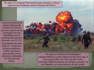 En 1965, se inician los bombardeos
estadounidenses contra objetivos del Vietcong, la
fuerza guerrillera de Vietnam del Norte,
iniciando definitivamente el conflicto armado. Se
usa Napalm, un arma química de alto poder.
En 1964, el Congreso Norteamericano autoriza a iniciar
operaciones militares contra Vietnam del Norte.
Francia reconoció la
independencia de
Vietnam del Norte,
pero en 1955 el sur se
constituyó en una
República con el
protectorado francés
alineado con EE.UU.
El propósito de esta
alianza : conformar
la fuerza política y
militar necesaria
para acabar con el
dominio comunista
en Vietnam del
Norte.
 