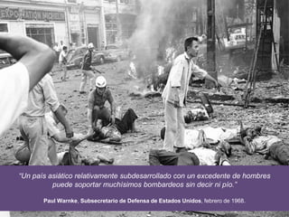 “Un país asiático relativamente subdesarrollado con un excedente de hombres
puede soportar muchísimos bombardeos sin decir ni pío.”
Paul Warnke, Subsecretario de Defensa de Estados Unidos, febrero de 1968.
 