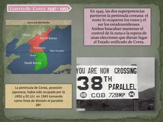 1947 - 1953Guerra de Corea En 1945, las dos superpotencias
partieron la península coreana: el
norte lo ocuparon los rusos y el
sur los estadounidenses.
Ambos buscaban mantener el
control de la zona a la espera de
unas elecciones que dieran lugar
al Estado unificado de Corea.
La península de Corea, posesión
japonesa, había sido ocupada por la
URSS y EE.UU. en 1945 tomando
como línea de división el paralelo
38º.
 
