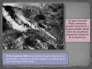 En 1950, Corea del
Norte, comunista,
invadió Corea del Sur y
la guerra estalló, dando
inicio así a la primera
disputa de contención
de la Guerra Fría.
El 25 de junio de 1950 Corea del Norte invade Corea del Sur,
provocando la reacción de Estados Unidos y el estallido de la
Guerra de Corea (1950-1953).
 