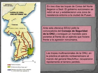 En tres días las tropas de Corea del Norte
llegaron a Seúl. El gobierno surcoreano se
retiró al sur y establecieron una zona de
resistencia entorno a la ciudad de Pusan.
Ante esta ofensiva EEUU pidió la
convocatoria del Consejo de Seguridad
de la ONU y consiguió un mandato para
ponerse al frente de un ejército que hiciera
frente a la agresión norcoreana.
Las tropas multinacionales de la ONU, en
la práctica el ejército norteamericano al
mando del general MacArthur, recuperaron
rápidamente el terreno perdido.
 