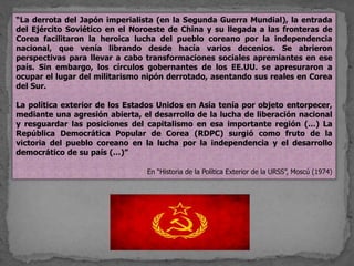 “La derrota del Japón imperialista (en la Segunda Guerra Mundial), la entrada
del Ejército Soviético en el Noroeste de China y su llegada a las fronteras de
Corea facilitaron la heroica lucha del pueblo coreano por la independencia
nacional, que venía librando desde hacía varios decenios. Se abrieron
perspectivas para llevar a cabo transformaciones sociales apremiantes en ese
país. Sin embargo, los círculos gobernantes de los EE.UU. se apresuraron a
ocupar el lugar del militarismo nipón derrotado, asentando sus reales en Corea
del Sur.
La política exterior de los Estados Unidos en Asía tenía por objeto entorpecer,
mediante una agresión abierta, el desarrollo de la lucha de liberación nacional
y resguardar las posiciones del capitalismo en esa importante región (…) La
República Democrática Popular de Corea (RDPC) surgió como fruto de la
victoria del pueblo coreano en la lucha por la independencia y el desarrollo
democrático de su país (…)”
En “Historia de la Política Exterior de la URSS”, Moscú (1974)
 