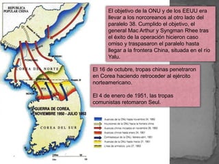 El objetivo de la ONU y de los EEUU era
llevar a los norcoreanos al otro lado del
paralelo 38. Cumplido el objetivo, el
general Mac Arthur y Syngman Rhee tras
el éxito de la operación hicieron caso
omiso y traspasaron el paralelo hasta
llegar a la frontera China, situada en el río
Yalu.
El 16 de octubre, tropas chinas penetraron
en Corea haciendo retroceder al ejército
norteamericano.
El 4 de enero de 1951, las tropas
comunistas retomaron Seul.
 