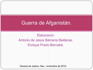 Guerra de Afganistán.

            Elaboraron:
Antonio de Jesús Bárcena Balderas.
      Enrique Prado Bernabé.




Oaxaca de Juárez, Oax., noviembre de 2012.
 