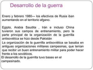 Desarrollo de la guerra
Enero y febrero 1980--- los efectivos de Rusia iban
aumentando en el territorio afgano.

Egipto, Arabia Saudita , Irán e incluso China
tuvieron sus campos de entrenamiento, pero la
parte principal de la organización de la guerrilla
antisoviética se hizo desde Pakistán
La organización de la guerrilla antisoviética se basaba en
antiguas organizaciones militares campesinas, que tenían
que recibir un buen entrenamiento militar para poder hacer
frente a los soviéticos.
El desarrollo de la guerrilla tuvo bases en el
campesinado.
 