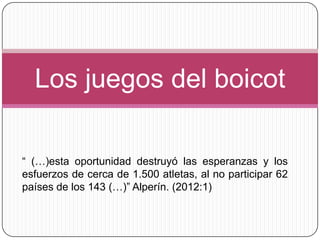 Los juegos del boicot

“ (…)esta oportunidad destruyó las esperanzas y los
esfuerzos de cerca de 1.500 atletas, al no participar 62
países de los 143 (…)” Alperín. (2012:1)
 