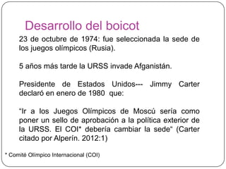 Desarrollo del boicot
     23 de octubre de 1974: fue seleccionada la sede de
     los juegos olímpicos (Rusia).

     5 años más tarde la URSS invade Afganistán.

     Presidente de Estados Unidos--- Jimmy Carter
     declaró en enero de 1980 que:

     “Ir a los Juegos Olímpicos de Moscú sería como
     poner un sello de aprobación a la política exterior de
     la URSS. El COI* debería cambiar la sede“ (Carter
     citado por Alperín. 2012:1)

* Comité Olímpico Internacional (COI)
 