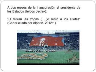 A dos meses de la inauguración el presidente de
los Estados Unidos declaró:

“O retiran las tropas (... )o retiro a los atletas“
(Carter citado por Alperín. 2012:1).
 