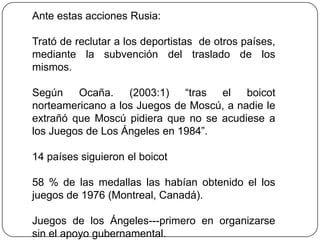 Ante estas acciones Rusia:

Trató de reclutar a los deportistas de otros países,
mediante la subvención del traslado de los
mismos.

Según    Ocaña.    (2003:1)   “tras el    boicot
norteamericano a los Juegos de Moscú, a nadie le
extrañó que Moscú pidiera que no se acudiese a
los Juegos de Los Ángeles en 1984”.

14 países siguieron el boicot

58 % de las medallas las habían obtenido el los
juegos de 1976 (Montreal, Canadá).

Juegos de los Ángeles---primero en organizarse
sin el apoyo gubernamental.
 
