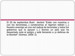 El 20 de septiembre Bush declaró “Están con nosotros o
con los terroristas[...] condenamos al régimen talibán [...]
Nuestro enemigo es una red radical de terroristas y todos los
gobiernos que la apoyen [...] Somos un país que ha
despertado ante el peligro y está llamando a ¡a defensa de
la libertad!” (Gómez, 2009: 2).
 
