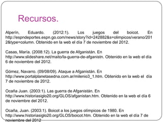Recursos.
Alperín,     Eduardo.     (2012:1).   Los     juegos    del     boicot.  En
http://espndeportes.espn.go.com/news/story?id=242882&s=olimpicos/verano/201
2&type=column. Obtenido en la web el día 7 de noviembre del 2012.

Casas, María. (2008:12). La guerra de Afganistán. En
http://www.slideshare.net/maito/la-guerra-de-afganistn. Obtenido en la web el día
6 de noviembre del 2012.

Gómez, Navarro. (09/08/09). Ataque a Afganistán. En
http://www.portalplanetasedna.com.ar/milenio3_1.htm. Obtenido en la web el día
7 de noviembre de 2012.

Ocaña Juan. (2003:1). Las guerra de Afganistán. En
http://www.historiasiglo20.org/GLOS/afganistan.htm. Obtenido en la web el día 6
de noviembre del 2012.

Ocaña, Juan. (2003:1). Boicot a los juegos olímpicos de 1980. En
http://www.historiasiglo20.org/GLOS/boicot.htm. Obtenido en la web el día 7 de
noviembre del 2012
 