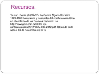 Recursos.
Touzon, Pablo. (05/07/12). La Guerra Afgano-Soviética
1979-1989: Naturaleza y desarrollo del conflicto asimétrico
en el contexto de las "Nuevas Guerras“. En
http://www.geic.com.ar/2010/ wp-
content/uploads/2012/06/AI-009-2012.pdf. Obtenido en la
web el 04 de noviembre de 2012
 