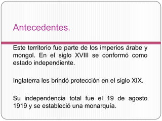 Antecedentes.

Este territorio fue parte de los imperios árabe y
mongol. En el siglo XVIII se conformó como
estado independiente.

Inglaterra les brindó protección en el siglo XIX.

Su independencia total fue el 19 de agosto
1919 y se estableció una monarquía.
 