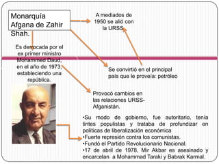Monarquía                   A mediados de
                           1950 se alió con
Afgana de Zahir               la URSS.
Shah.
 Es derrocada por el
  ex primer ministro
 Mohammed Daud,
 en el año de 1973,
                                Se convirtió en el principal
 estableciendo una
                                país que le proveía: petróleo
      república.

                          Provocó cambios en
                          las relaciones URSS-
                          Afganistán.
                       •Su modo de gobierno, fue autoritario, tenía
                       tintes populistas y trataba de profundizar en
                       políticas de liberalización económica
                       •Fuerte represión contra los comunistas.
                       •Fundó el Partido Revolucionario Nacional.
                       •17 de abril de 1978, Mir Akbar es asesinado y
                       encarcelan a Mohammad Taraki y Babrak Karmal.
 