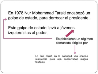 En 1978 Nur Mohammad Taraki encabezó un
golpe de estado, para derrocar al presidente.

Este golpe de estado llevó a jóvenes
izquierdistas al poder.
                             Establecieron un régimen
                             comunista dirigido por


              Lo que causó en la sociedad una enorme
              resistencia pues aún conservaban rasgos
              feudales.
 