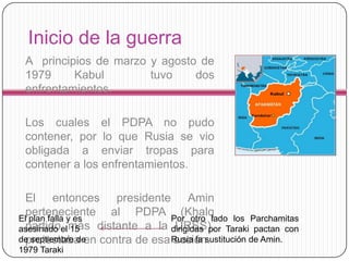 Inicio de la guerra
 A principios de marzo y agosto de
 1979     Kabul        tuvo    dos
 enfrentamientos.

 Los cuales el PDPA no pudo
 contener, por lo que Rusia se vio
 obligada a enviar tropas para
 contener a los enfrentamientos.

 El entonces presidente Amin
 perteneciente al PDPA Por otro lado los Parchamitas
                                  (Khalq
El plan falla y es
asesinado el más distante a la dirigidas por Taraki pactan con
 partido 15                     URSS),
 protestaba en contra de esa Rusia la sustitución de Amin.
de septiembre de               acción.
1979 Taraki
 